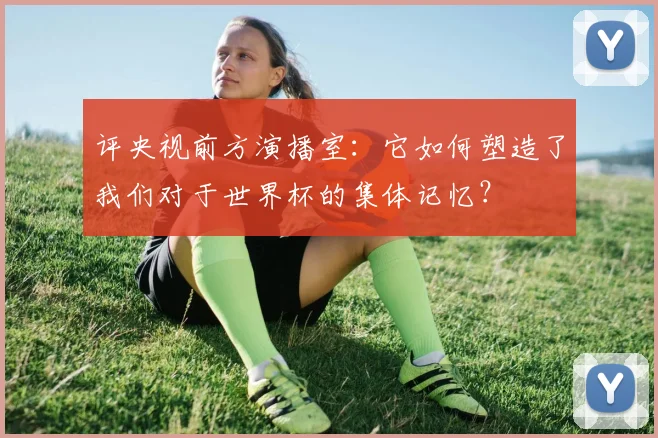 评央视前方演播室：它如何塑造了我们对于世界杯的集体记忆？