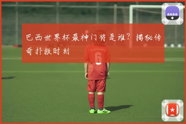 巴西世界杯最神门将是谁？揭秘传奇扑救时刻