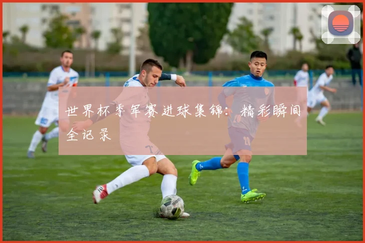 世界杯季军赛进球集锦：精彩瞬间全记录