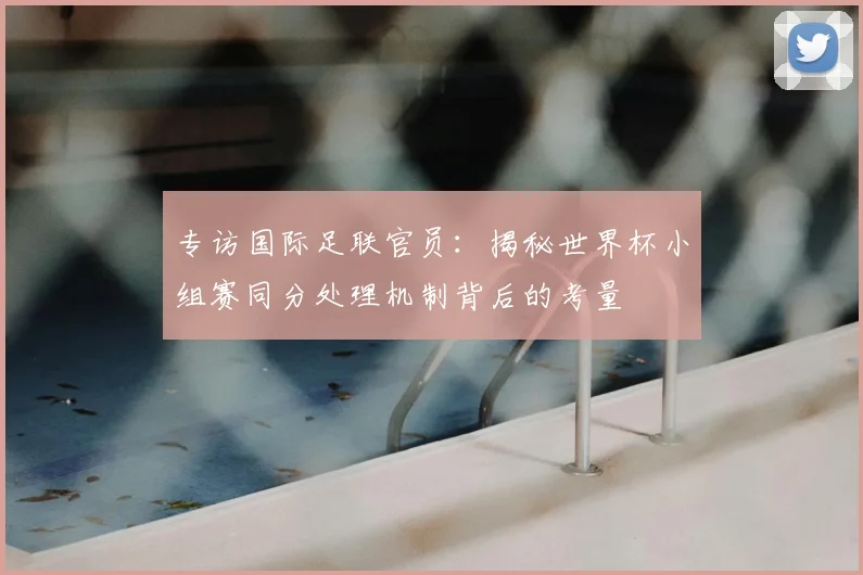 专访国际足联官员：揭秘世界杯小组赛同分处理机制背后的考量