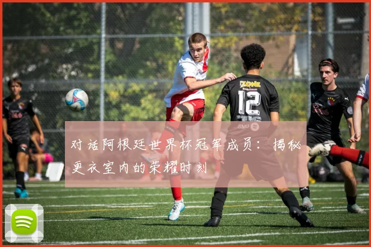 对话阿根廷世界杯冠军成员：揭秘更衣室内的荣耀时刻