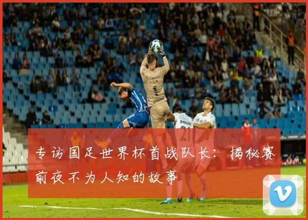 专访国足世界杯首战队长:揭秘赛前夜不为人知的故事