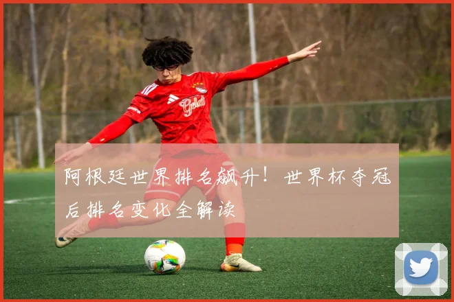 阿根廷世界排名飙升！世界杯夺冠后排名变化全解读