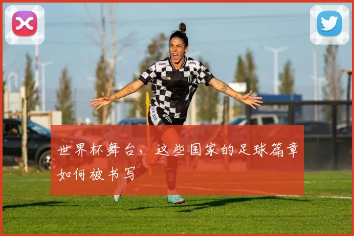 世界杯舞台,这些国家的足球篇章如何被书写