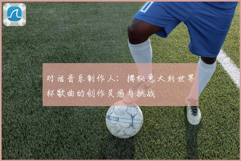 对话音乐制作人：揭秘意大利世界杯歌曲的创作灵感与挑战