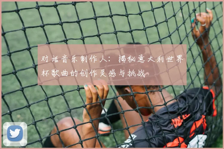 对话音乐制作人：揭秘意大利世界杯歌曲的创作灵感与挑战