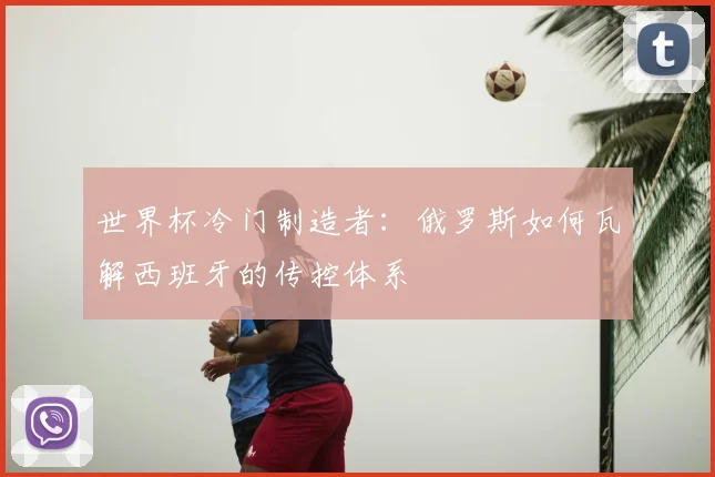 世界杯冷门制造者:俄罗斯如何瓦解西班牙的传控体系