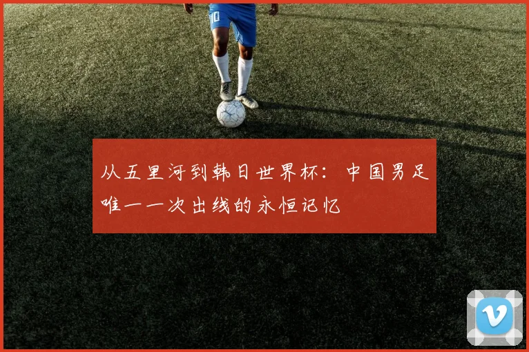 从五里河到韩日世界杯：中国男足唯一一次出线的永恒记忆