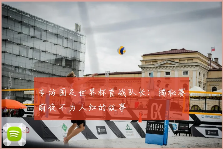 专访国足世界杯首战队长:揭秘赛前夜不为人知的故事