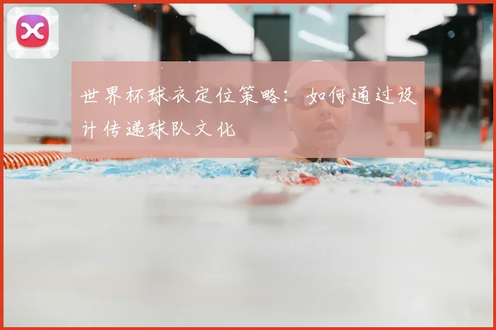 世界杯球衣定位策略:如何通过设计传递球队文化