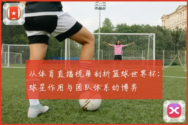 从体育直播视角剖析篮球世界杯:球星作用与团队体系的博弈