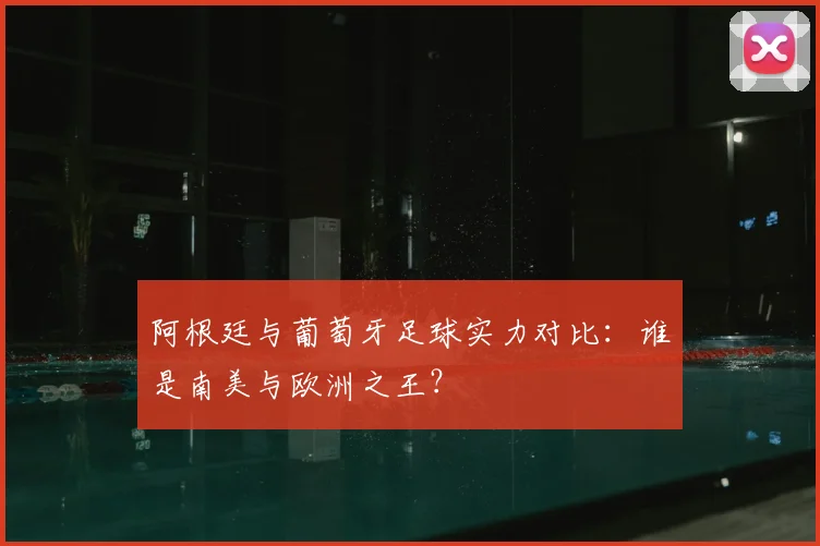 阿根廷与葡萄牙足球实力对比：谁是南美与欧洲之王？