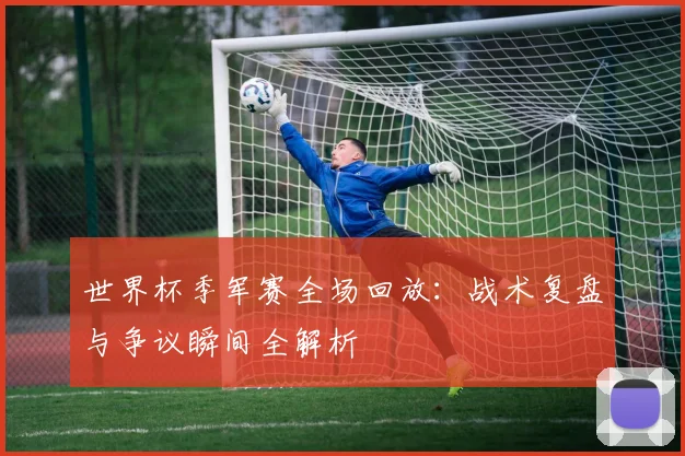 世界杯季军赛全场回放：战术复盘与争议瞬间全解析