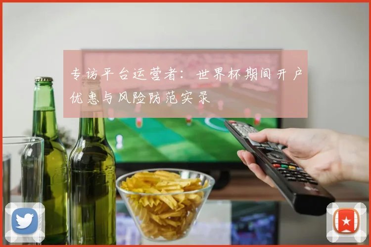 专访平台运营者：世界杯期间开户优惠与风险防范实录