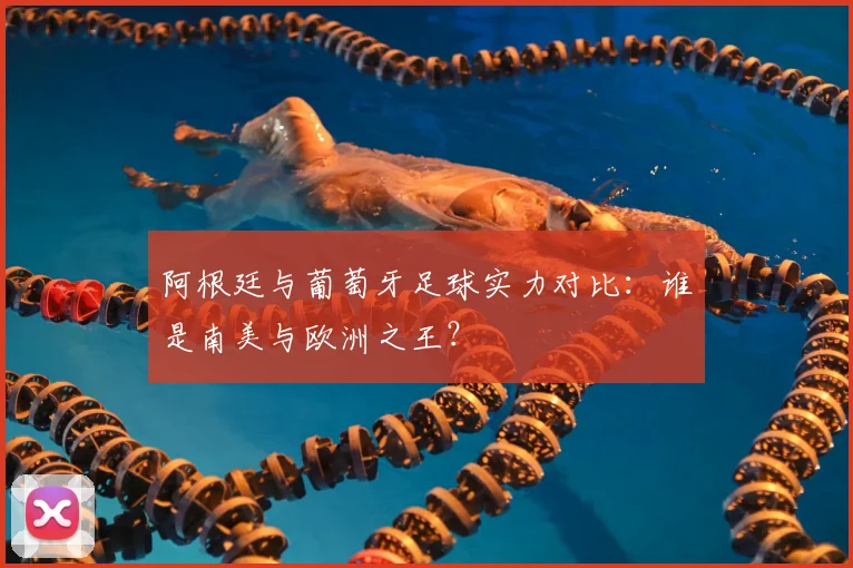 阿根廷与葡萄牙足球实力对比：谁是南美与欧洲之王？