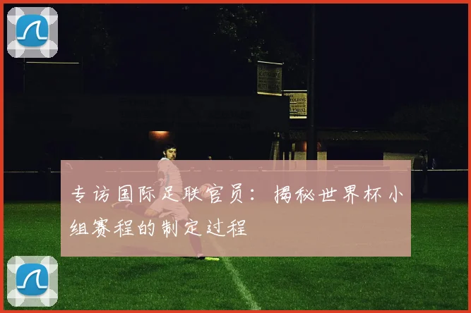 专访国际足联官员:揭秘世界杯小组赛程的制定过程