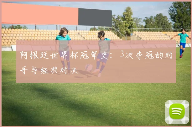 阿根廷世界杯冠军史：3次夺冠的对手与经典对决
