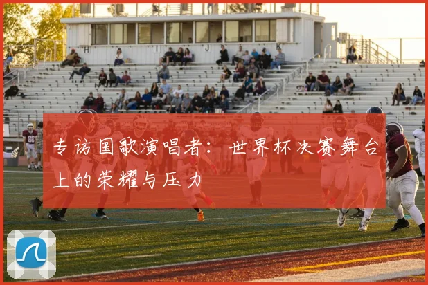 专访国歌演唱者:世界杯决赛舞台上的荣耀与压力