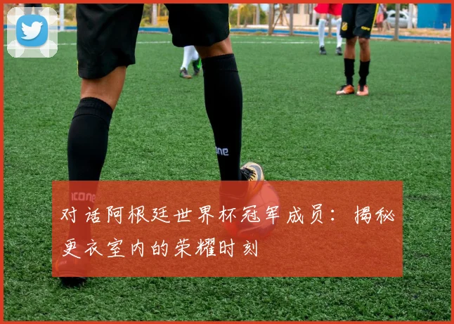 对话阿根廷世界杯冠军成员：揭秘更衣室内的荣耀时刻