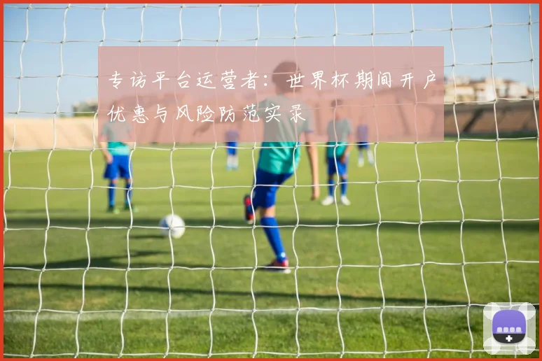 专访平台运营者：世界杯期间开户优惠与风险防范实录