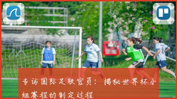 专访国际足联官员:揭秘世界杯小组赛程的制定过程