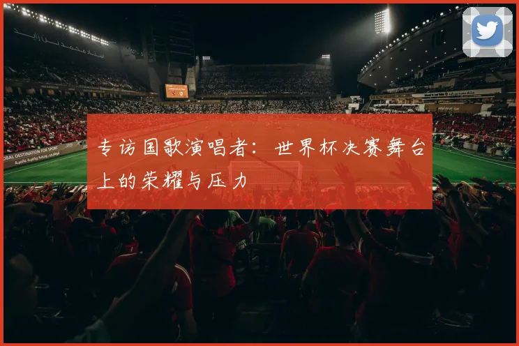 专访国歌演唱者:世界杯决赛舞台上的荣耀与压力