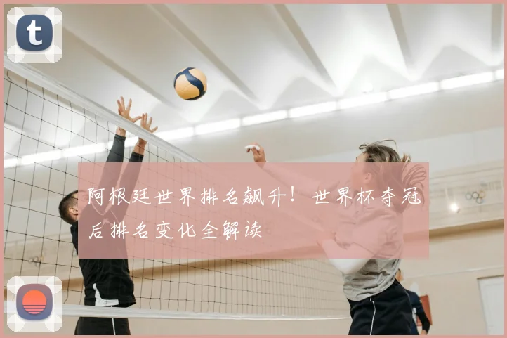 阿根廷世界排名飙升！世界杯夺冠后排名变化全解读