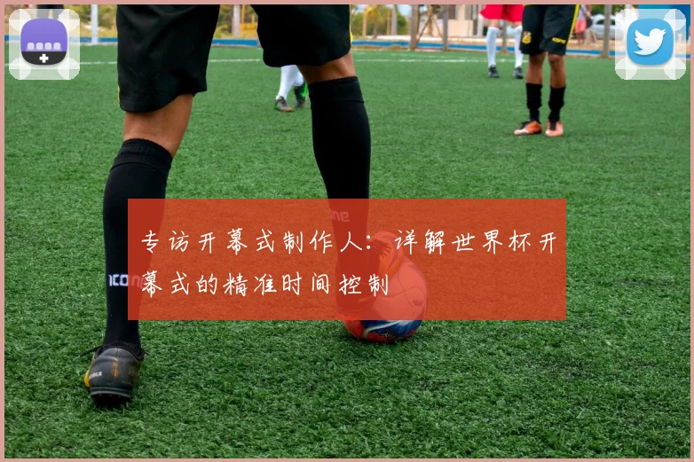 专访开幕式制作人:详解世界杯开幕式的精准时间控制