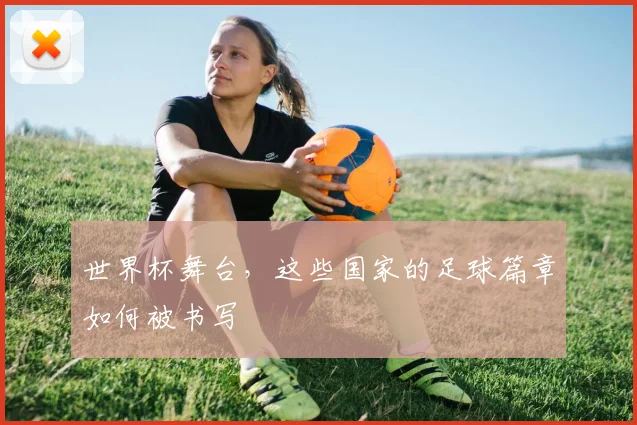 世界杯舞台,这些国家的足球篇章如何被书写