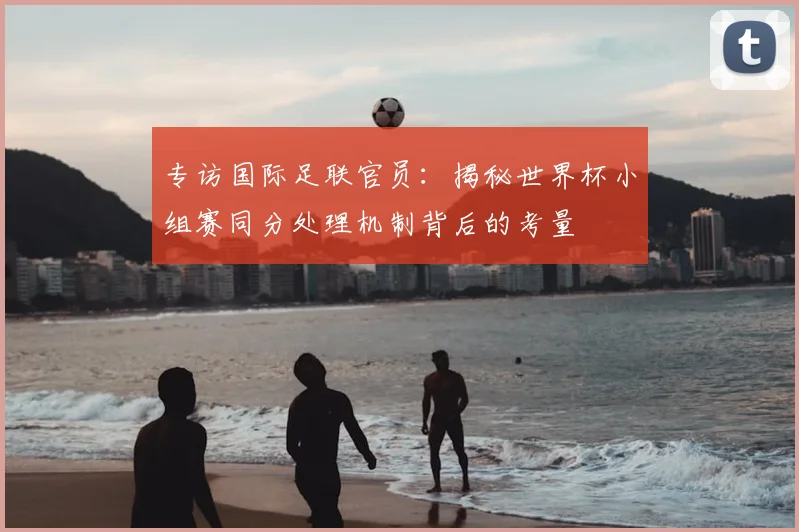 专访国际足联官员：揭秘世界杯小组赛同分处理机制背后的考量