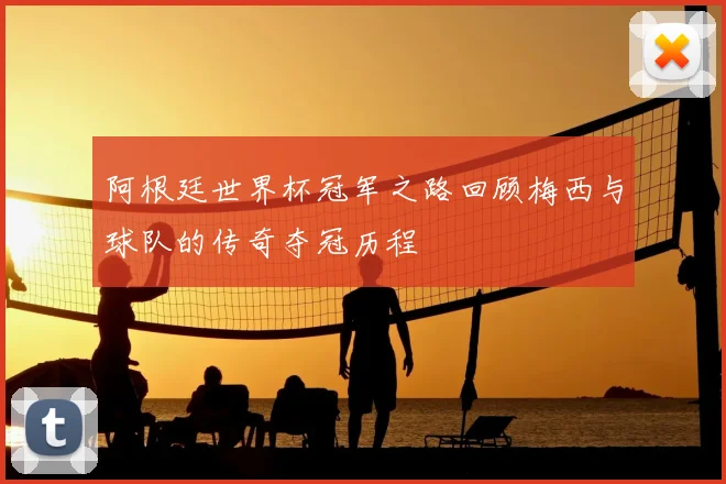 阿根廷世界杯冠军之路回顾梅西与球队的传奇夺冠历程