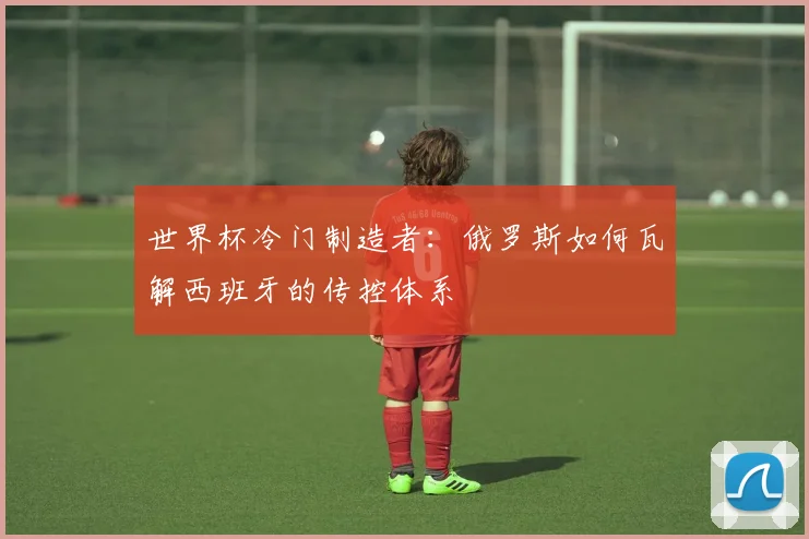 世界杯冷门制造者:俄罗斯如何瓦解西班牙的传控体系