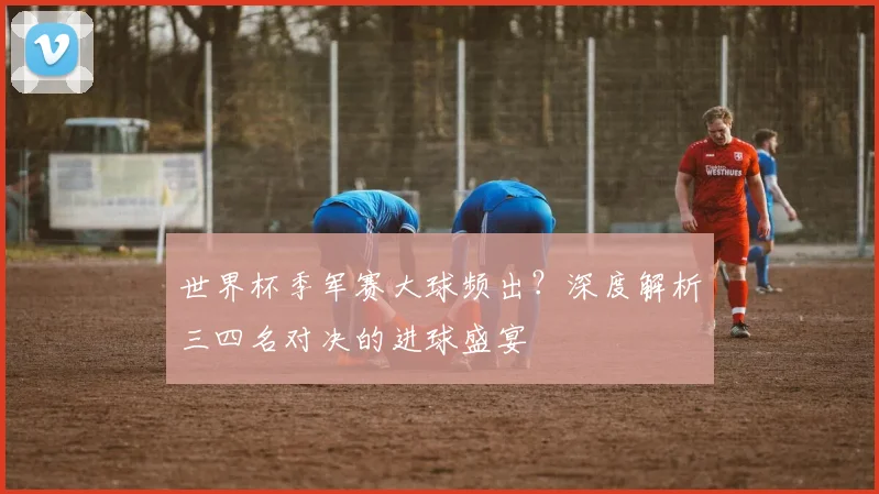 世界杯季军赛大球频出?深度解析三四名对决的进球盛宴