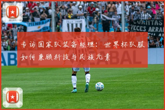 专访国家队装备经理:世界杯队服如何兼顾科技与民族元素